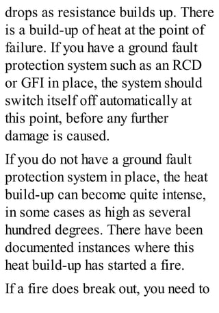 drops as resistance builds up. There
is a build-up of heat at the point of
failure. If you have a ground fault
protection system such as an RCD
or GFI in place, the system should
switch itself off automatically at
this point, before any further
damage is caused.
If you do not have a ground fault
protection system in place, the heat
build-up can become quite intense,
in some cases as high as several
hundred degrees. There have been
documented instances where this
heat build-up has started a fire.
If a fire does break out, you need to
 