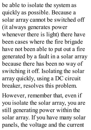 be able to isolate the system as
quickly as possible. Because a
solar array cannot be switched off
(it always generates power
whenever there is light) there have
been cases where the fire brigade
have not been able to put out a fire
generated by a fault in a solar array
because there has been no way of
switching it off. Isolating the solar
array quickly, using a DC circuit
breaker, resolves this problem.
However, remember that, even if
you isolate the solar array, you are
still generating power within the
solar array. If you have many solar
panels, the voltage and the current
 