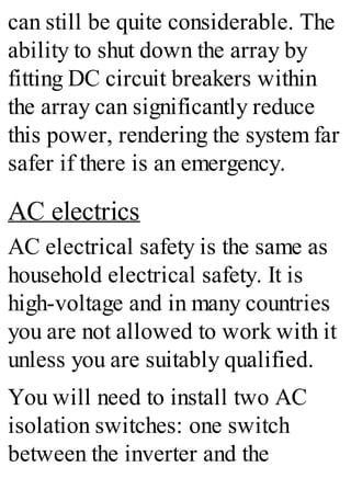 can still be quite considerable. The
ability to shut down the array by
fitting DC circuit breakers within
the array can significantly reduce
this power, rendering the system far
safer if there is an emergency.
AC electrics
AC electrical safety is the same as
household electrical safety. It is
high-voltage and in many countries
you are not allowed to work with it
unless you are suitably qualified.
You will need to install two AC
isolation switches: one switch
between the inverter and the
 
