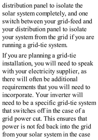 distribution panel to isolate the
solar system completely, and one
switch between your grid-feed and
your distribution panel to isolate
your system from the grid if you are
running a grid-tie system.
If you are planning a grid-tie
installation, you will need to speak
with your electricity supplier, as
there will often be additional
requirements that you will need to
incorporate. Your inverter will
need to be a specific grid-tie system
that switches off in the case of a
grid power cut. This ensures that
power is not fed back into the grid
from your solar system in the case
 