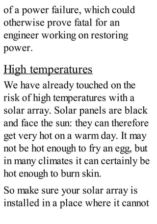 of a power failure, which could
otherwise prove fatal for an
engineer working on restoring
power.
High temperatures
We have already touched on the
risk of high temperatures with a
solar array. Solar panels are black
and face the sun: they can therefore
get very hot on a warm day. It may
not be hot enough to fry an egg, but
in many climates it can certainly be
hot enough to burn skin.
So make sure your solar array is
installed in a place where it cannot
 