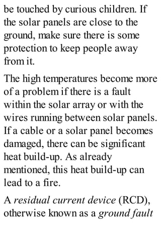be touched by curious children. If
the solar panels are close to the
ground, make sure there is some
protection to keep people away
from it.
The high temperatures become more
of a problem if there is a fault
within the solar array or with the
wires running between solar panels.
If a cable or a solar panel becomes
damaged, there can be significant
heat build-up. As already
mentioned, this heat build-up can
lead to a fire.
A residual current device (RCD),
otherwise known as a ground fault
 