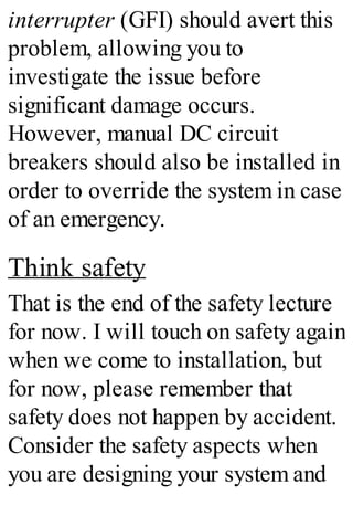 interrupter (GFI) should avert this
problem, allowing you to
investigate the issue before
significant damage occurs.
However, manual DC circuit
breakers should also be installed in
order to override the system in case
of an emergency.
Think safety
That is the end of the safety lecture
for now. I will touch on safety again
when we come to installation, but
for now, please remember that
safety does not happen by accident.
Consider the safety aspects when
you are designing your system and
 
