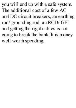 you will end up with a safe system.
The additional cost of a few AC
and DC circuit breakers, an earthing
rod/ grounding rod, an RCD/ GFI
and getting the right cables is not
going to break the bank. It is money
well worth spending.
 