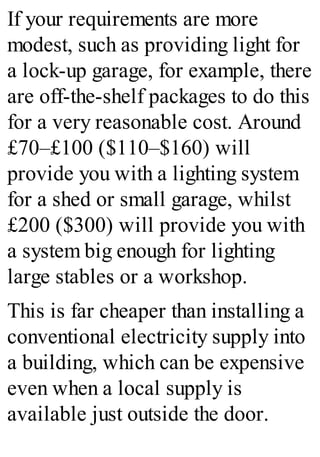 If your requirements are more
modest, such as providing light for
a lock-up garage, for example, there
are off-the-shelf packages to do this
for a very reasonable cost. Around
£70–£100 ($110–$160) will
provide you with a lighting system
for a shed or small garage, whilst
£200 ($300) will provide you with
a system big enough for lighting
large stables or a workshop.
This is far cheaper than installing a
conventional electricity supply into
a building, which can be expensive
even when a local supply is
available just outside the door.
 