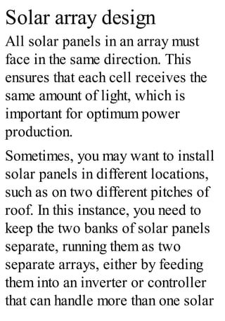 Solar array design
All solar panels in an array must
face in the same direction. This
ensures that each cell receives the
same amount of light, which is
important for optimum power
production.
Sometimes, you may want to install
solar panels in different locations,
such as on two different pitches of
roof. In this instance, you need to
keep the two banks of solar panels
separate, running them as two
separate arrays, either by feeding
them into an inverter or controller
that can handle more than one solar
 
