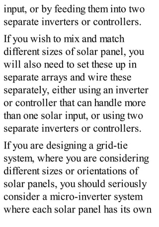 input, or by feeding them into two
separate inverters or controllers.
If you wish to mix and match
different sizes of solar panel, you
will also need to set these up in
separate arrays and wire these
separately, either using an inverter
or controller that can handle more
than one solar input, or using two
separate inverters or controllers.
If you are designing a grid-tie
system, where you are considering
different sizes or orientations of
solar panels, you should seriously
consider a micro-inverter system
where each solar panel has its own
 