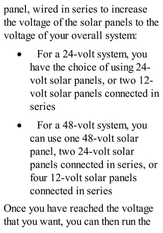 panel, wired in series to increase
the voltage of the solar panels to the
voltage of your overall system:
· For a 24-volt system, you
have the choice of using 24-
volt solar panels, or two 12-
volt solar panels connected in
series
· For a 48-volt system, you
can use one 48-volt solar
panel, two 24-volt solar
panels connected in series, or
four 12-volt solar panels
connected in series
Once you have reached the voltage
that you want, you can then run the
 
