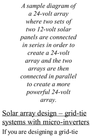 A sample diagram of
a 24-volt array
where two sets of
two 12-volt solar
panels are connected
in series in order to
create a 24-volt
array and the two
arrays are then
connected in parallel
to create a more
powerful 24-volt
array.
Solar array design – grid-tie
systems with micro-inverters
If you are designing a grid-tie
 
