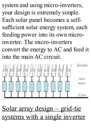 system and using micro-inverters,
your design is extremely simple.
Each solar panel becomes a self-
sufficient solar energy system, each
feeding power into its own micro-
inverter. The micro-inverters
convert the energy to AC and feed it
into the main AC circuit.
Solar array design – grid-tie
systems with a single inverter
 