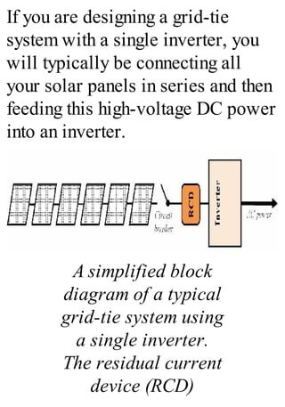 If you are designing a grid-tie
system with a single inverter, you
will typically be connecting all
your solar panels in series and then
feeding this high-voltage DC power
into an inverter.
A simplified block
diagram of a typical
grid-tie system using
a single inverter.
The residual current
device (RCD)
 