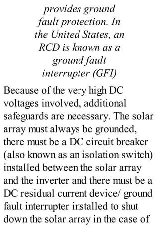 provides ground
fault protection. In
the United States, an
RCD is known as a
ground fault
interrupter (GFI)
Because of the very high DC
voltages involved, additional
safeguards are necessary. The solar
array must always be grounded,
there must be a DC circuit breaker
(also known as an isolation switch)
installed between the solar array
and the inverter and there must be a
DC residual current device/ ground
fault interrupter installed to shut
down the solar array in the case of
 