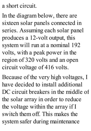 a short circuit.
In the diagram below, there are
sixteen solar panels connected in
series. Assuming each solar panel
produces a 12-volt output, this
system will run at a nominal 192
volts, with a peak power in the
region of 320 volts and an open
circuit voltage of 416 volts.
Because of the very high voltages, I
have decided to install additional
DC circuit breakers in the middle of
the solar array in order to reduce
the voltage within the array if I
switch them off. This makes the
system safer during maintenance
 