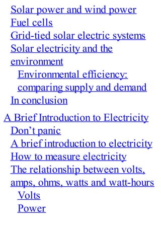 Solar power and wind power
Fuel cells
Grid-tied solar electric systems
Solar electricity and the
environment
Environmental efficiency:
comparing supply and demand
In conclusion
A Brief Introduction to Electricity
Don’t panic
A brief introduction to electricity
How to measure electricity
The relationship between volts,
amps, ohms, watts and watt-hours
Volts
Power
 