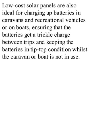 Low-cost solar panels are also
ideal for charging up batteries in
caravans and recreational vehicles
or on boats, ensuring that the
batteries get a trickle charge
between trips and keeping the
batteries in tip-top condition whilst
the caravan or boat is not in use.
 
