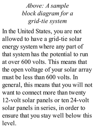 Above: A sample
block diagram for a
grid-tie system
In the United States, you are not
allowed to have a grid-tie solar
energy system where any part of
that system has the potential to run
at over 600 volts. This means that
the open voltage of your solar array
must be less than 600 volts. In
general, this means that you will not
want to connect more than twenty
12-volt solar panels or ten 24-volt
solar panels in series, in order to
ensure that you stay well below this
level.
 