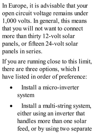 In Europe, it is advisable that your
open circuit voltage remains under
1,000 volts. In general, this means
that you will not want to connect
more than thirty 12-volt solar
panels, or fifteen 24-volt solar
panels in series.
If you are running close to this limit,
there are three options, which I
have listed in order of preference:
· Install a micro-inverter
system
· Install a multi-string system,
either using an inverter that
handles more than one solar
feed, or by using two separate
 