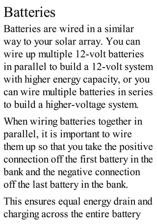 Batteries
Batteries are wired in a similar
way to your solar array. You can
wire up multiple 12-volt batteries
in parallel to build a 12-volt system
with higher energy capacity, or you
can wire multiple batteries in series
to build a higher-voltage system.
When wiring batteries together in
parallel, it is important to wire
them up so that you take the positive
connection off the first battery in the
bank and the negative connection
off the last battery in the bank.
This ensures equal energy drain and
charging across the entire battery
 