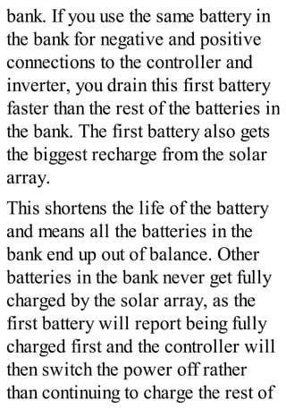 bank. If you use the same battery in
the bank for negative and positive
connections to the controller and
inverter, you drain this first battery
faster than the rest of the batteries in
the bank. The first battery also gets
the biggest recharge from the solar
array.
This shortens the life of the battery
and means all the batteries in the
bank end up out of balance. Other
batteries in the bank never get fully
charged by the solar array, as the
first battery will report being fully
charged first and the controller will
then switch the power off rather
than continuing to charge the rest of
 