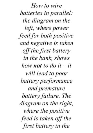 How to wire
batteries in parallel:
the diagram on the
left, where power
feed for both positive
and negative is taken
off the first battery
in the bank, shows
how not to do it – it
will lead to poor
battery performance
and premature
battery failure. The
diagram on the right,
where the positive
feed is taken off the
first battery in the
 