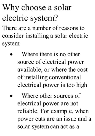 Why choose a solar
electric system?
There are a number of reasons to
consider installing a solar electric
system:
· Where there is no other
source of electrical power
available, or where the cost
of installing conventional
electrical power is too high
· Where other sources of
electrical power are not
reliable. For example, when
power cuts are an issue and a
solar system can act as a
 
