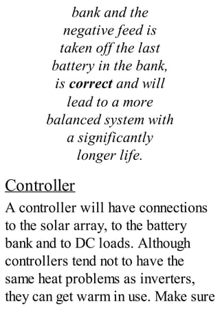 bank and the
negative feed is
taken off the last
battery in the bank,
is correct and will
lead to a more
balanced system with
a significantly
longer life.
Controller
A controller will have connections
to the solar array, to the battery
bank and to DC loads. Although
controllers tend not to have the
same heat problems as inverters,
they can get warm in use. Make sure
 