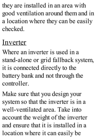 they are installed in an area with
good ventilation around them and in
a location where they can be easily
checked.
Inverter
Where an inverter is used in a
stand-alone or grid fallback system,
it is connected directly to the
battery bank and not through the
controller.
Make sure that you design your
system so that the inverter is in a
well-ventilated area. Take into
account the weight of the inverter
and ensure that it is installed in a
location where it can easily be
 