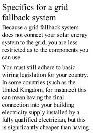 Specifics for a grid
fallback system
Because a grid fallback system
does not connect your solar energy
system to the grid, you are less
restricted as to the components you
can use.
You must still adhere to basic
wiring legislation for your country.
In some countries (such as the
United Kingdom, for instance) this
can mean having the final
connection into your building
electricity supply installed by a
fully qualified electrician, but this
is significantly cheaper than having
 