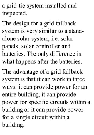 a grid-tie system installed and
inspected.
The design for a grid fallback
system is very similar to a stand-
alone solar system, i.e. solar
panels, solar controller and
batteries. The only difference is
what happens after the batteries.
The advantage of a grid fallback
system is that it can work in three
ways: it can provide power for an
entire building, it can provide
power for specific circuits within a
building or it can provide power
for a single circuit within a
building.
 