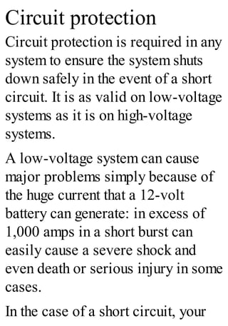 Circuit protection
Circuit protection is required in any
system to ensure the system shuts
down safely in the event of a short
circuit. It is as valid on low-voltage
systems as it is on high-voltage
systems.
A low-voltage system can cause
major problems simply because of
the huge current that a 12-volt
battery can generate: in excess of
1,000 amps in a short burst can
easily cause a severe shock and
even death or serious injury in some
cases.
In the case of a short circuit, your
 