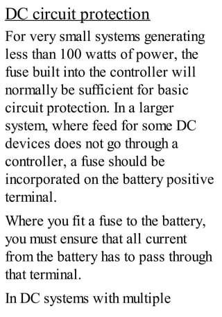 DC circuit protection
For very small systems generating
less than 100 watts of power, the
fuse built into the controller will
normally be sufficient for basic
circuit protection. In a larger
system, where feed for some DC
devices does not go through a
controller, a fuse should be
incorporated on the battery positive
terminal.
Where you fit a fuse to the battery,
you must ensure that all current
from the battery has to pass through
that terminal.
In DC systems with multiple
 