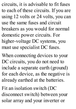 circuits, it is advisable to fit fuses
to each of these circuits. If you are
using 12 volts or 24 volts, you can
use the same fuses and circuit
breakers as you would for normal
domestic power circuits. For
higher-voltage DC systems, you
must use specialist DC fuses.
When connecting devices to your
DC circuits, you do not need to
include a separate earth (ground)
for each device, as the negative is
already earthed at the batteries.
Fit an isolation switch (DC
disconnect switch) between your
solar array and your inverter or
 