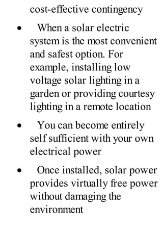 cost-effective contingency
· When a solar electric
system is the most convenient
and safest option. For
example, installing low
voltage solar lighting in a
garden or providing courtesy
lighting in a remote location
· You can become entirely
self sufficient with your own
electrical power
· Once installed, solar power
provides virtually free power
without damaging the
environment
 