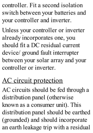 controller. Fit a second isolation
switch between your batteries and
your controller and inverter.
Unless your controller or inverter
already incorporates one, you
should fit a DC residual current
device/ ground fault interrupter
between your solar array and your
controller or inverter.
AC circuit protection
AC circuits should be fed through a
distribution panel (otherwise
known as a consumer unit). This
distribution panel should be earthed
(grounded) and should incorporate
an earth leakage trip with a residual
 