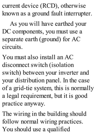 current device (RCD), otherwise
known as a ground fault interrupter.
As you will have earthed your
DC components, you must use a
separate earth (ground) for AC
circuits.
You must also install an AC
disconnect switch (isolation
switch) between your inverter and
your distribution panel. In the case
of a grid-tie system, this is normally
a legal requirement, but it is good
practice anyway.
The wiring in the building should
follow normal wiring practices.
You should use a qualified
 