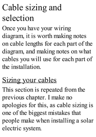Cable sizing and
selection
Once you have your wiring
diagram, it is worth making notes
on cable lengths for each part of the
diagram, and making notes on what
cables you will use for each part of
the installation.
Sizing your cables
This section is repeated from the
previous chapter. I make no
apologies for this, as cable sizing is
one of the biggest mistakes that
people make when installing a solar
electric system.
 