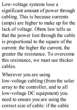 Low-voltage systems lose a
significant amount of power through
cabling. This is because currents
(amps) are higher to make up for the
lack of voltage. Ohms law tells us
that the power lost through the cable
is proportional to the square of the
current: the higher the current, the
greater the resistance. To overcome
this resistance, we must use thicker
cables.
Wherever you are using
low-voltage cabling (from the solar
array to the controller, and to all
low-voltage DC equipment) you
need to ensure you are using the
correct size of cable: if the cable
 