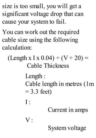 size is too small, you will get a
significant voltage drop that can
cause your system to fail.
You can work out the required
cable size using the following
calculation:
(Length x I x 0.04) ÷ (V ÷ 20) =
Cable Thickness
Length :
Cable length in metres (1m
= 3.3 feet)
I :
Current in amps
V :
System voltage
 