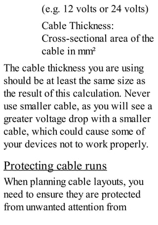 (e.g. 12 volts or 24 volts)
Cable Thickness:
Cross-sectional area of the
cable in mm²
The cable thickness you are using
should be at least the same size as
the result of this calculation. Never
use smaller cable, as you will see a
greater voltage drop with a smaller
cable, which could cause some of
your devices not to work properly.
Protecting cable runs
When planning cable layouts, you
need to ensure they are protected
from unwanted attention from
 