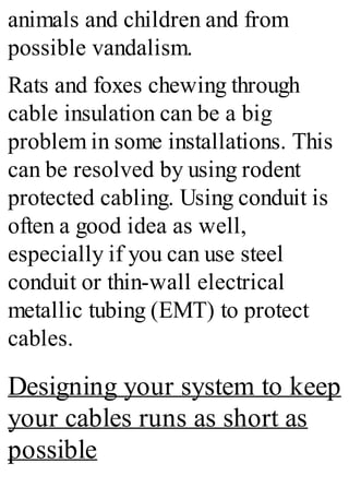 animals and children and from
possible vandalism.
Rats and foxes chewing through
cable insulation can be a big
problem in some installations. This
can be resolved by using rodent
protected cabling. Using conduit is
often a good idea as well,
especially if you can use steel
conduit or thin-wall electrical
metallic tubing (EMT) to protect
cables.
Designing your system to keep
your cables runs as short as
possible
 