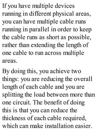 If you have multiple devices
running in different physical areas,
you can have multiple cable runs
running in parallel in order to keep
the cable runs as short as possible,
rather than extending the length of
one cable to run across multiple
areas.
By doing this, you achieve two
things: you are reducing the overall
length of each cable and you are
splitting the load between more than
one circuit. The benefit of doing
this is that you can reduce the
thickness of each cable required,
which can make installation easier.
 