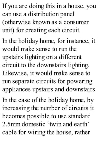 If you are doing this in a house, you
can use a distribution panel
(otherwise known as a consumer
unit) for creating each circuit.
In the holiday home, for instance, it
would make sense to run the
upstairs lighting on a different
circuit to the downstairs lighting.
Likewise, it would make sense to
run separate circuits for powering
appliances upstairs and downstairs.
In the case of the holiday home, by
increasing the number of circuits it
becomes possible to use standard
2.5mm domestic ‘twin and earth’
cable for wiring the house, rather
 