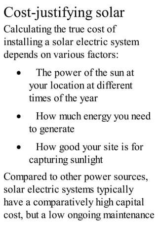 Cost-justifying solar
Calculating the true cost of
installing a solar electric system
depends on various factors:
· The power of the sun at
your location at different
times of the year
· How much energy you need
to generate
· How good your site is for
capturing sunlight
Compared to other power sources,
solar electric systems typically
have a comparatively high capital
cost, but a low ongoing maintenance
 