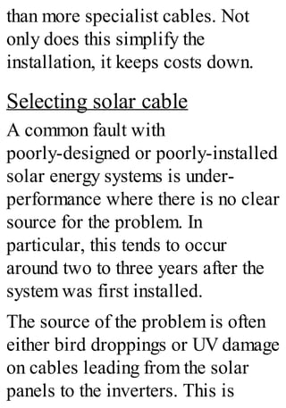 than more specialist cables. Not
only does this simplify the
installation, it keeps costs down.
Selecting solar cable
A common fault with
poorly-designed or poorly-installed
solar energy systems is under-
performance where there is no clear
source for the problem. In
particular, this tends to occur
around two to three years after the
system was first installed.
The source of the problem is often
either bird droppings or UV damage
on cables leading from the solar
panels to the inverters. This is
 
