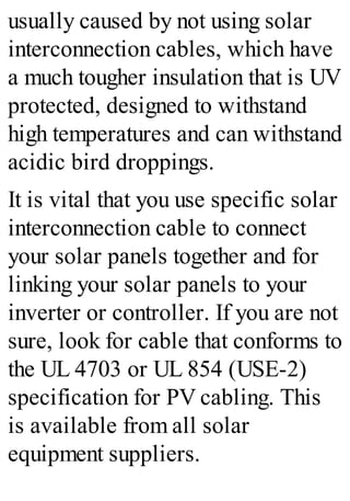 usually caused by not using solar
interconnection cables, which have
a much tougher insulation that is UV
protected, designed to withstand
high temperatures and can withstand
acidic bird droppings.
It is vital that you use specific solar
interconnection cable to connect
your solar panels together and for
linking your solar panels to your
inverter or controller. If you are not
sure, look for cable that conforms to
the UL 4703 or UL 854 (USE-2)
specification for PV cabling. This
is available from all solar
equipment suppliers.
 