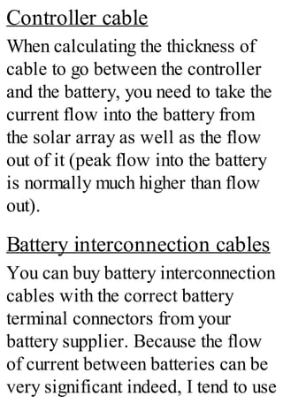 Controller cable
When calculating the thickness of
cable to go between the controller
and the battery, you need to take the
current flow into the battery from
the solar array as well as the flow
out of it (peak flow into the battery
is normally much higher than flow
out).
Battery interconnection cables
You can buy battery interconnection
cables with the correct battery
terminal connectors from your
battery supplier. Because the flow
of current between batteries can be
very significant indeed, I tend to use
 