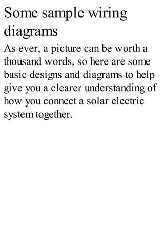 Some sample wiring
diagrams
As ever, a picture can be worth a
thousand words, so here are some
basic designs and diagrams to help
give you a clearer understanding of
how you connect a solar electric
system together.
 