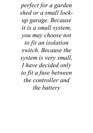 perfect for a garden
shed or a small lock-
up garage. Because
it is a small system,
you may choose not
to fit an isolation
switch. Because the
system is very small,
I have decided only
to fit a fuse between
the controller and
the battery
 