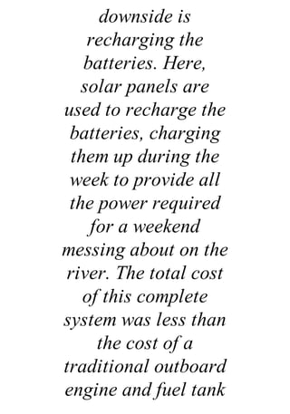 downside is
recharging the
batteries. Here,
solar panels are
used to recharge the
batteries, charging
them up during the
week to provide all
the power required
for a weekend
messing about on the
river. The total cost
of this complete
system was less than
the cost of a
traditional outboard
engine and fuel tank
 