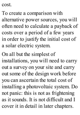 cost.
To create a comparison with
alternative power sources, you will
often need to calculate a payback of
costs over a period of a few years
in order to justify the initial cost of
a solar electric system.
On all but the simplest of
installations, you will need to carry
out a survey on your site and carry
out some of the design work before
you can ascertain the total cost of
installing a photovoltaic system. Do
not panic: this is not as frightening
as it sounds. It is not difficult and I
cover it in detail in later chapters.
 